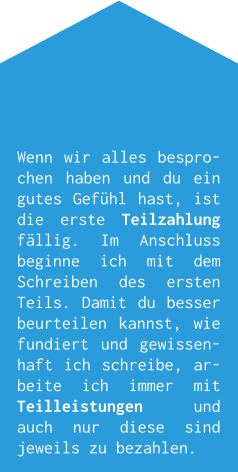 Wenn wir alles besprochen haben und du ein gutes Gefühl hast, ist die erste Teilzahlung fällig. Im Anschluss beginne ich mit dem Schreiben des ersten Teils. Damit du besser beurteilen kannst, wie fundiert und gewissenhaft ich schreibe, arbeite ich immer mit Teilleistungen und auch nur diese sind jeweils zu bezahlen.