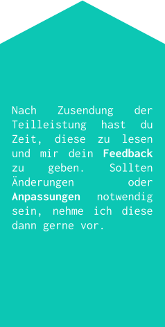 Nach Zusendung der Teilleistung hast du Zeit, diese zu lesen und mir dein Feedback zu geben. Sollten Änderungen oder Anpassungen notwendig sein, nehme ich diese dann gerne vor.